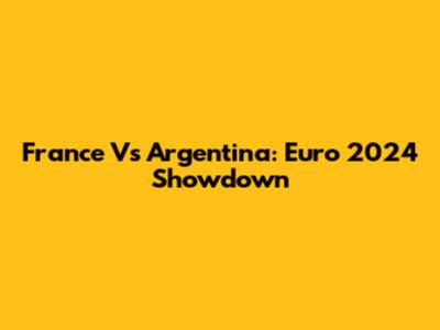 France Vs Argentina: Euro 2024 Showdown