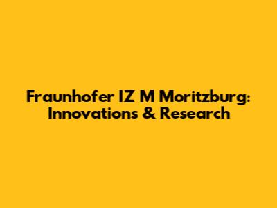 Fraunhofer IZ M Moritzburg: Innovations & Research