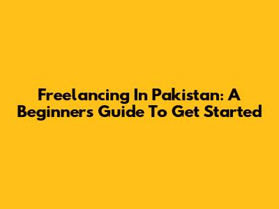 Freelancing In Pakistan: A Beginner's Guide To Get Started
