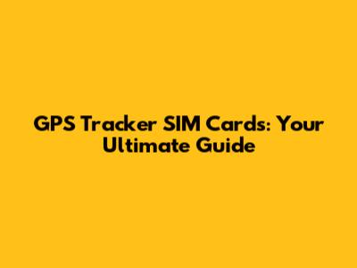 GPS Tracker SIM Cards: Your Ultimate Guide