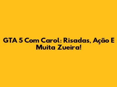 GTA 5 Com Carol: Risadas, Ação E Muita Zueira!