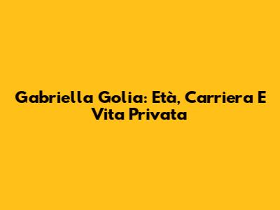 Gabriella Golia: Età, Carriera E Vita Privata