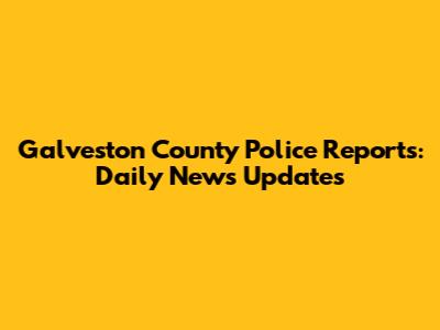 Galveston County Police Reports: Daily News Updates
