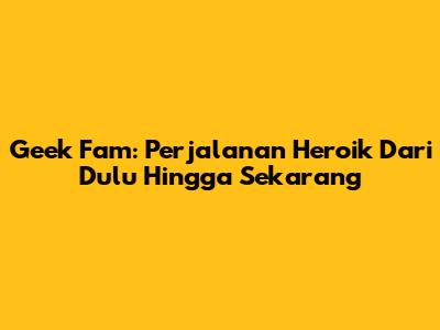 Geek Fam: Perjalanan Heroik Dari Dulu Hingga Sekarang