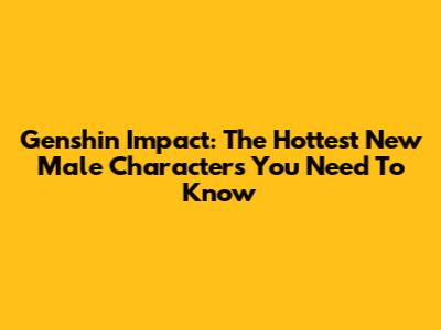 Genshin Impact: The Hottest New Male Characters You Need To Know