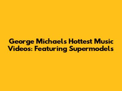 George Michael's Hottest Music Videos: Featuring Supermodels