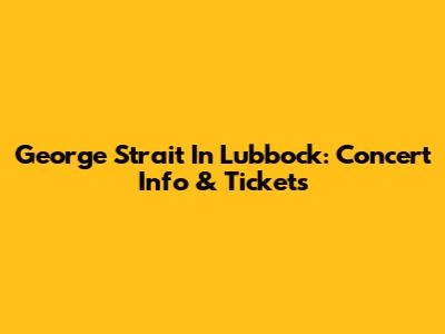 George Strait In Lubbock: Concert Info & Tickets