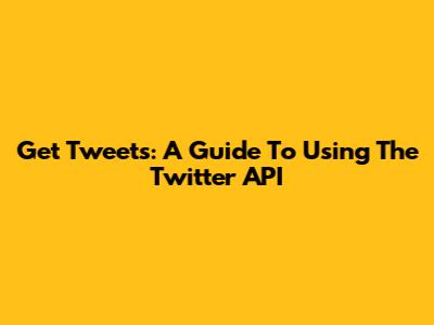 Get Tweets: A Guide To Using The Twitter API