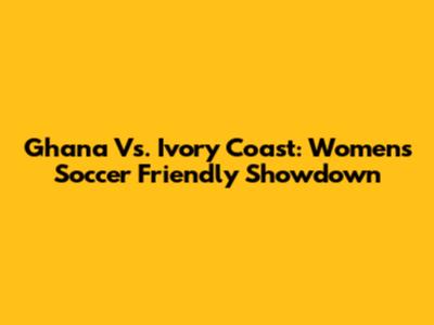 Ghana Vs. Ivory Coast: Women's Soccer Friendly Showdown