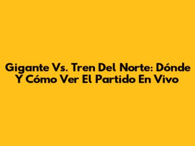 Gigante Vs. Tren Del Norte: Dónde Y Cómo Ver El Partido En Vivo
