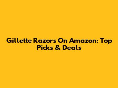 Gillette Razors On Amazon: Top Picks & Deals