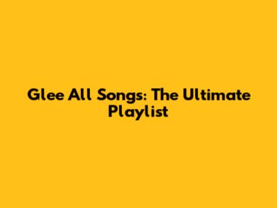 Glee All Songs: The Ultimate Playlist