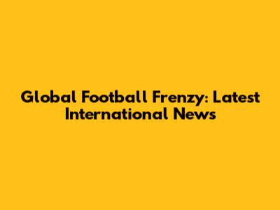 Global Football Frenzy: Latest International News