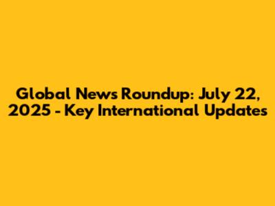 Global News Roundup: July 22, 2025 - Key International Updates
