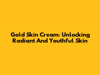 Gold Skin Cream: Unlocking Radiant And Youthful Skin