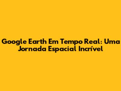 Google Earth Em Tempo Real: Uma Jornada Espacial Incrível