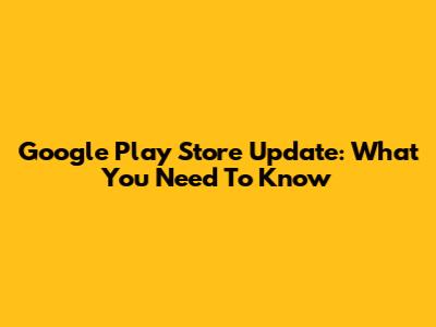 Google Play Store Update: What You Need To Know