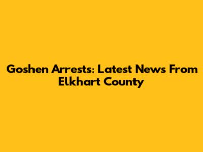Goshen Arrests: Latest News From Elkhart County
