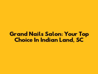 Grand Nails Salon: Your Top Choice In Indian Land, SC
