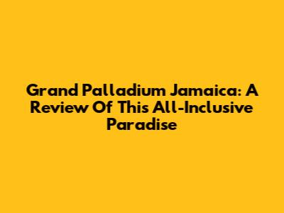 Grand Palladium Jamaica: A Review Of This All-Inclusive Paradise