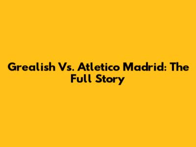Grealish Vs. Atletico Madrid: The Full Story