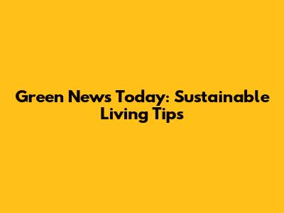 Green News Today: Sustainable Living Tips