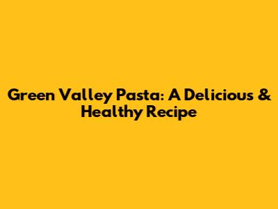 Green Valley Pasta: A Delicious & Healthy Recipe
