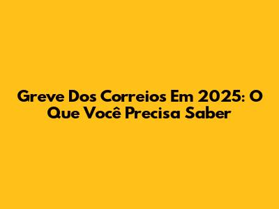 Greve Dos Correios Em 2025: O Que Você Precisa Saber