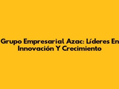 Grupo Empresarial Azac: Líderes En Innovación Y Crecimiento