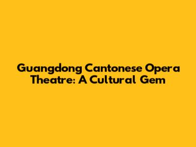 Guangdong Cantonese Opera Theatre: A Cultural Gem