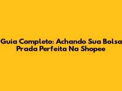 Guia Completo: Achando Sua Bolsa Prada Perfeita Na Shopee