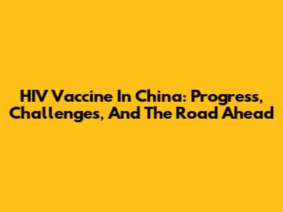 HIV Vaccine In China: Progress, Challenges, And The Road Ahead