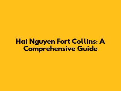 Hai Nguyen Fort Collins: A Comprehensive Guide