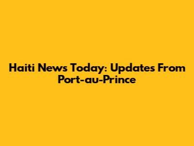 Haiti News Today: Updates From Port-au-Prince