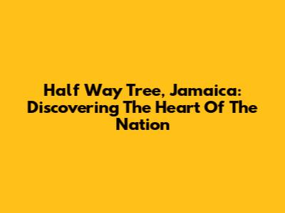 Half Way Tree, Jamaica: Discovering The Heart Of The Nation