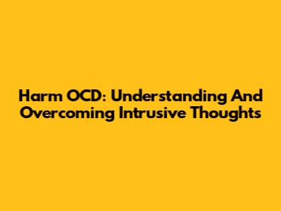 Harm OCD: Understanding And Overcoming Intrusive Thoughts