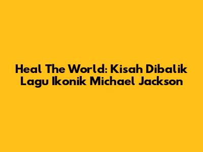 Heal The World: Kisah Dibalik Lagu Ikonik Michael Jackson