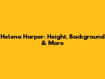 Helena Harper: Height, Background & More