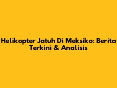 Helikopter Jatuh Di Meksiko: Berita Terkini & Analisis