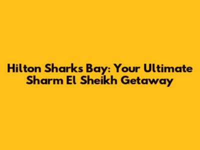 Hilton Sharks Bay: Your Ultimate Sharm El Sheikh Getaway