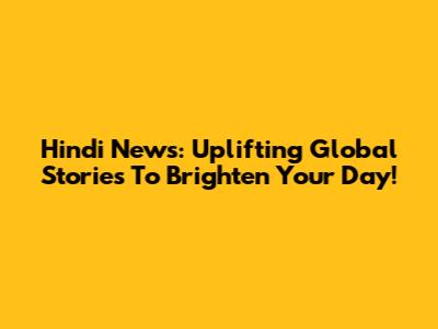Hindi News: Uplifting Global Stories To Brighten Your Day!