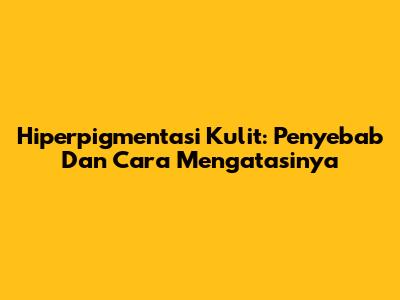 Hiperpigmentasi Kulit: Penyebab Dan Cara Mengatasinya