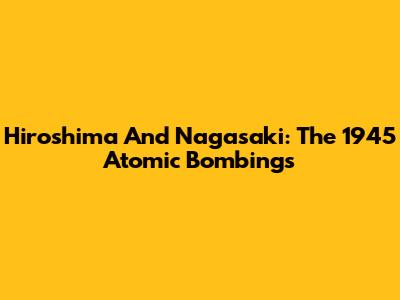 Hiroshima And Nagasaki: The 1945 Atomic Bombings