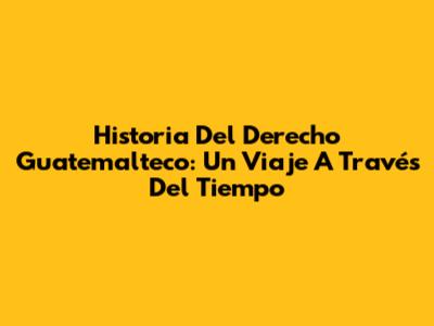 Historia Del Derecho Guatemalteco: Un Viaje A Través Del Tiempo