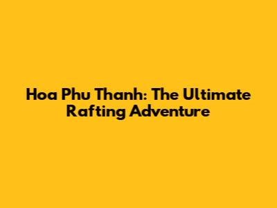 Hoa Phu Thanh: The Ultimate Rafting Adventure