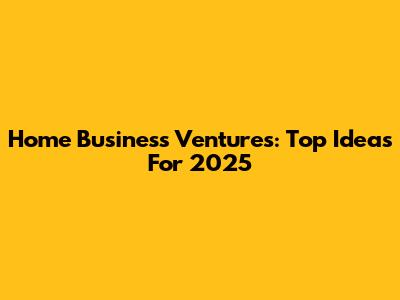 Home Business Ventures: Top Ideas For 2025