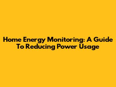 Home Energy Monitoring: A Guide To Reducing Power Usage