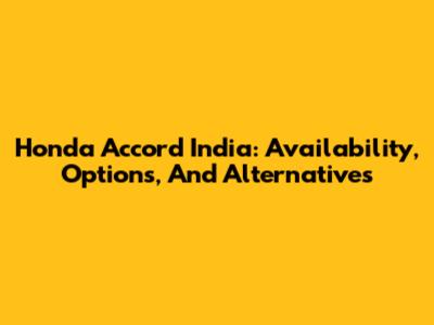 Honda Accord India: Availability, Options, And Alternatives