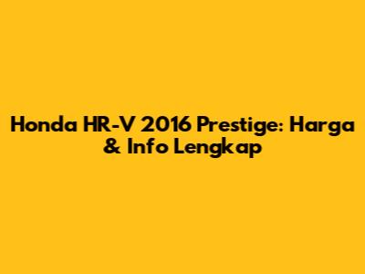 Honda HR-V 2016 Prestige: Harga & Info Lengkap