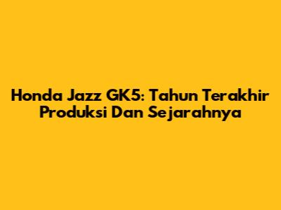 Honda Jazz GK5: Tahun Terakhir Produksi Dan Sejarahnya